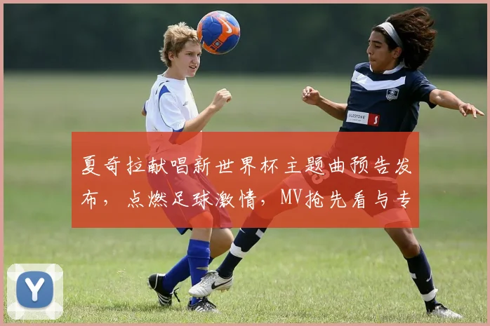 夏奇拉献唱新世界杯主题曲预告发布,点燃足球激情,MV抢先看与专业乐评