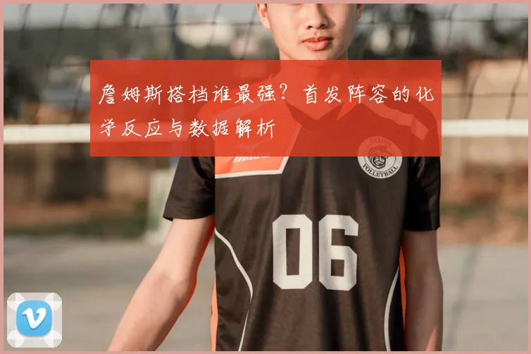 詹姆斯搭档谁最强?首发阵容的化学反应与数据解析