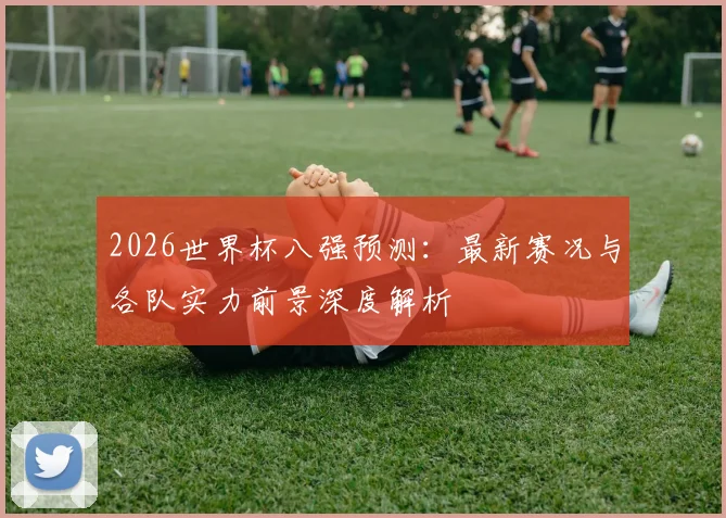 2026世界杯八强预测:最新赛况与各队实力前景深度解析