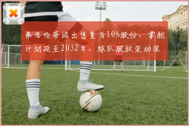 弗洛伦蒂诺出售皇马10%股份,掌舵计划延至2032年,球队股权变动深度解析