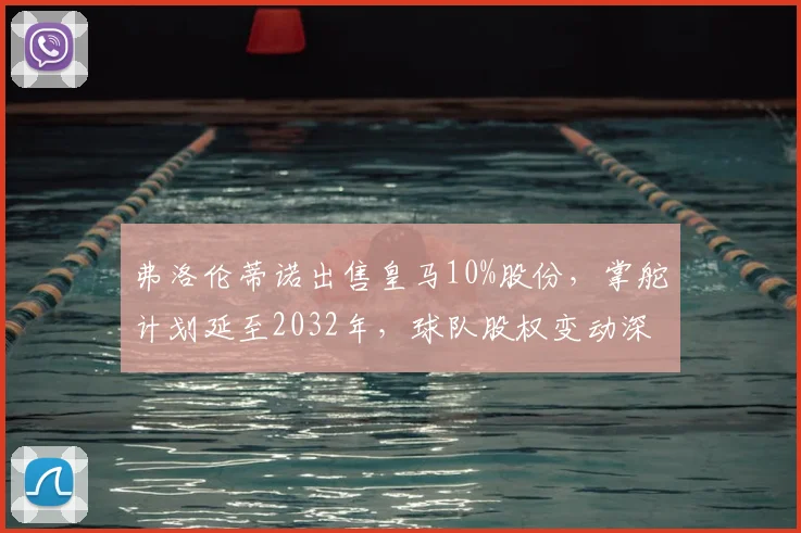 弗洛伦蒂诺出售皇马10%股份，掌舵计划延至2032年，球队股权变动深度解析