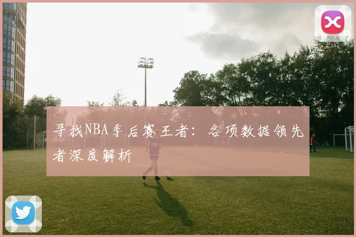 寻找NBA季后赛王者：各项数据领先者深度解析