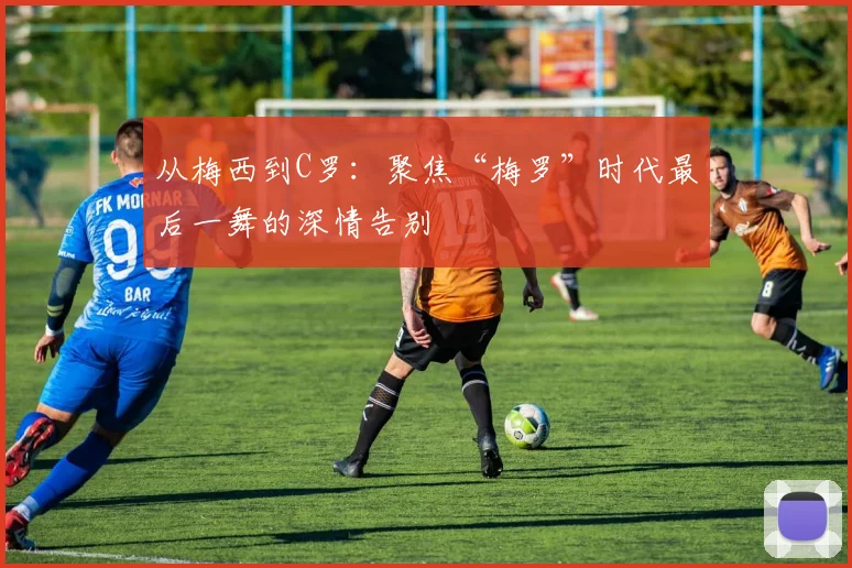 从梅西到C罗：聚焦“梅罗”时代最后一舞的深情告别