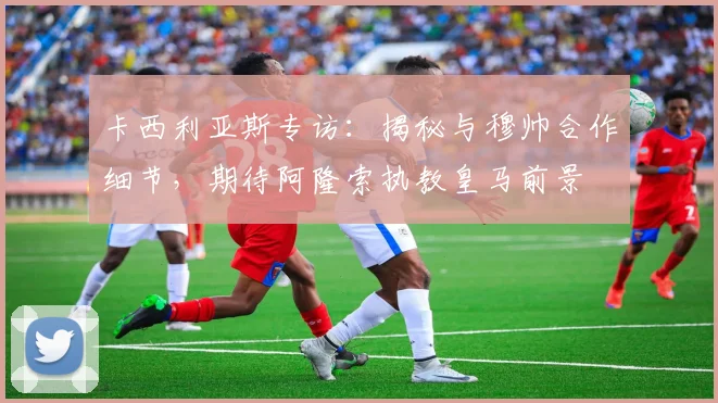 卡西利亚斯专访：揭秘与穆帅合作细节，期待阿隆索执教皇马前景