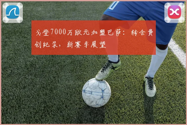 戈登7000万欧元加盟巴萨:转会费创纪录,新赛季展望