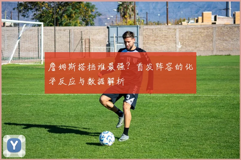 詹姆斯搭档谁最强?首发阵容的化学反应与数据解析
